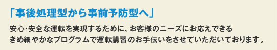 「事後処理型から事前予防型へ」安心・安全な運転を実現するために、お客様のニーズにお応えできるきめ細やかなプログラムで運転講習のお手伝いをさせていただいております。