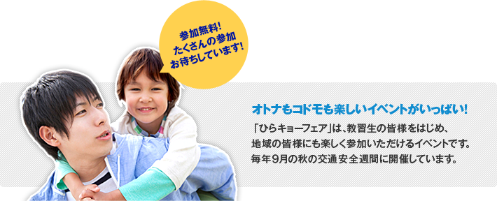 参加無料! たくさんの参加お待ちしています! オトナもコドモも楽しいイベントがいっぱい! 「ひらキョーフェア」は、教習生の皆様をはじめ、地域の皆様にも楽しく参加いただけるイベントです。毎年9月の秋の交通安全運動に開催しています。